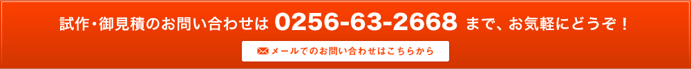 試作・御見積のお問い合わせは 0256-63-2668 まで、お気軽にどうぞ！