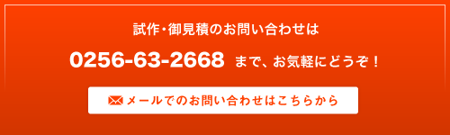 試作・御見積のお問い合わせは 0256-63-2668 まで、お気軽にどうぞ！